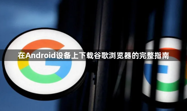 在Android设备上下载谷歌浏览器的完整指南1