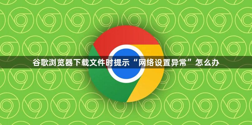 谷歌浏览器下载文件时提示“网络设置异常”怎么办1