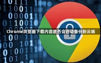 Chrome浏览器下载内容是否会自动备份到云端1