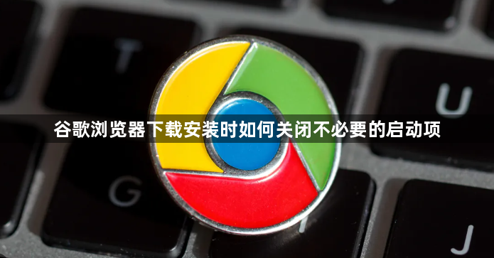 谷歌浏览器下载安装时如何关闭不必要的启动项1