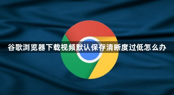 谷歌浏览器下载视频默认保存清晰度过低怎么办1