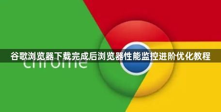 谷歌浏览器下载完成后浏览器性能监控进阶优化教程1