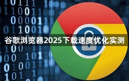 谷歌浏览器2025下载速度优化实测1